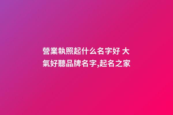 營業執照起什么名字好 大氣好聽品牌名字,起名之家